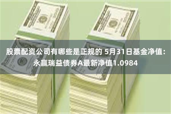 股票配资公司有哪些是正规的 5月31日基金净值：永赢瑞益债券A最新净值1.0984