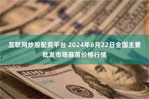 互联网炒股配资平台 2024年6月22日全国主要批发市场蒜苗价格行情