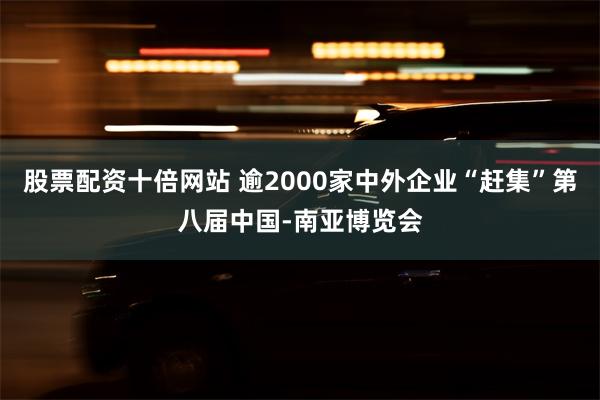 股票配资十倍网站 逾2000家中外企业“赶集”第八届中国-南亚博览会