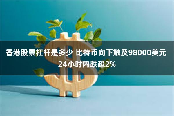 香港股票杠杆是多少 比特币向下触及98000美元 24小时内跌超2%