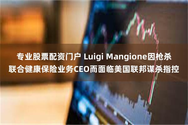 专业股票配资门户 Luigi Mangione因枪杀联合健康保险业务CEO而面临美国联邦谋杀指控