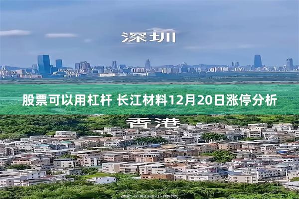 股票可以用杠杆 长江材料12月20日涨停分析