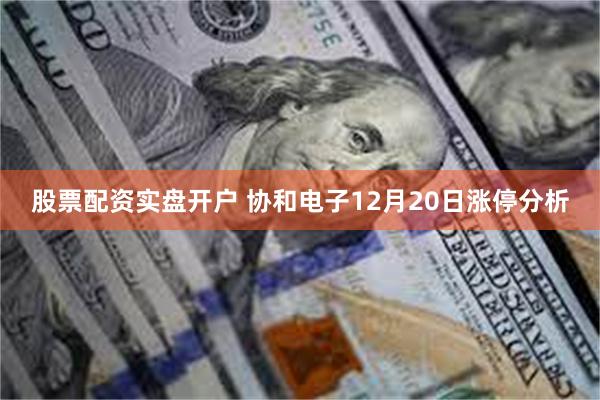 股票配资实盘开户 协和电子12月20日涨停分析