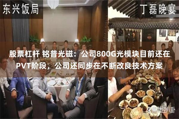 股票杠杆 铭普光磁：公司800G光模块目前还在PVT阶段，公司还同步在不断改良技术方案