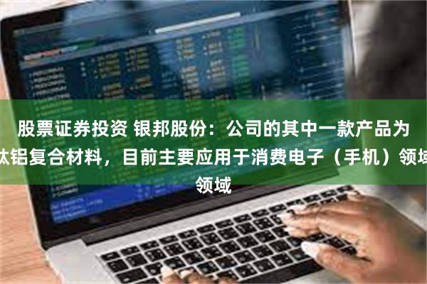 股票证券投资 银邦股份：公司的其中一款产品为钛铝复合材料，目前主要应用于消费电子（手机）领域