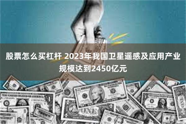 股票怎么买杠杆 2023年我国卫星遥感及应用产业规模达到2450亿元