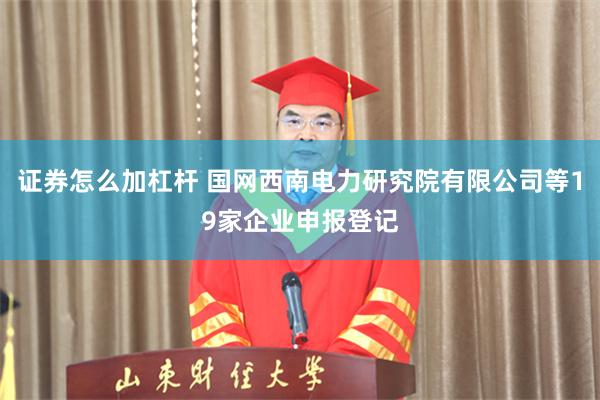 证券怎么加杠杆 国网西南电力研究院有限公司等19家企业申报登记