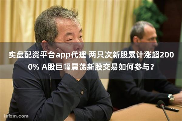 实盘配资平台app代理 两只次新股累计涨超2000% A股巨幅震荡新股交易如何参与？