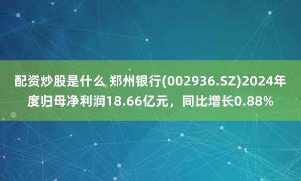 配资炒股是什么 郑州银行(002936.SZ)2024年度归母净利润18.66亿元，同比增长0.88%