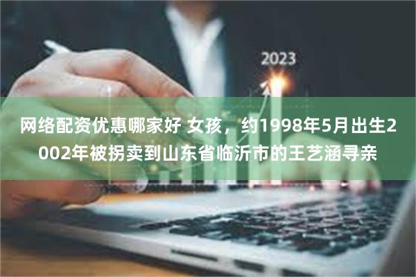 网络配资优惠哪家好 女孩，约1998年5月出生2002年被拐卖到山东省临沂市的王艺涵寻亲