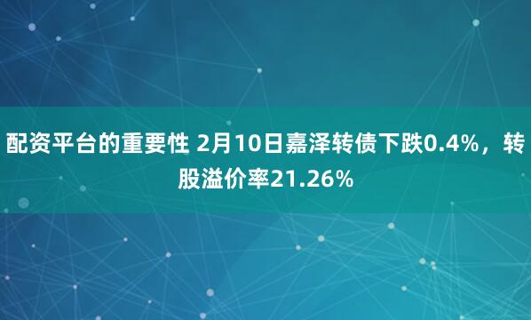 配资平台的重要性 2月10日嘉泽转债下跌0.4%，转股溢价率21.26%