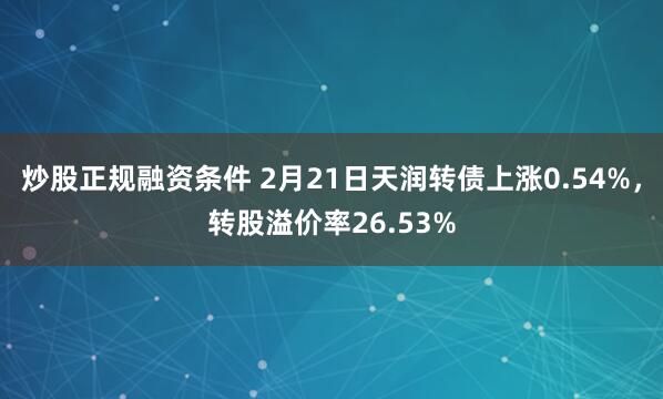 炒股正规融资条件 2月21日天润转债上涨0.54%，转股溢价率26.53%