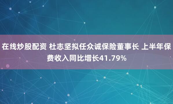 在线炒股配资 杜志坚拟任众诚保险董事长 上半年保费收入同比增长41.79%