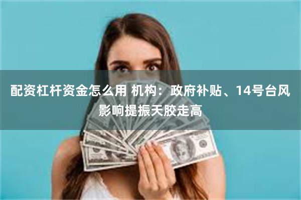 配资杠杆资金怎么用 机构：政府补贴、14号台风影响提振天胶走高