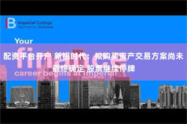 配资平台开户 新铝时代：拟购买资产交易方案尚未最终确定 股票继续停牌